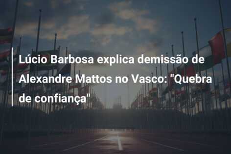 Lúcio Barbosa explica demissão de Alexandre Mattos no Vasco: “Quebra de confiança”