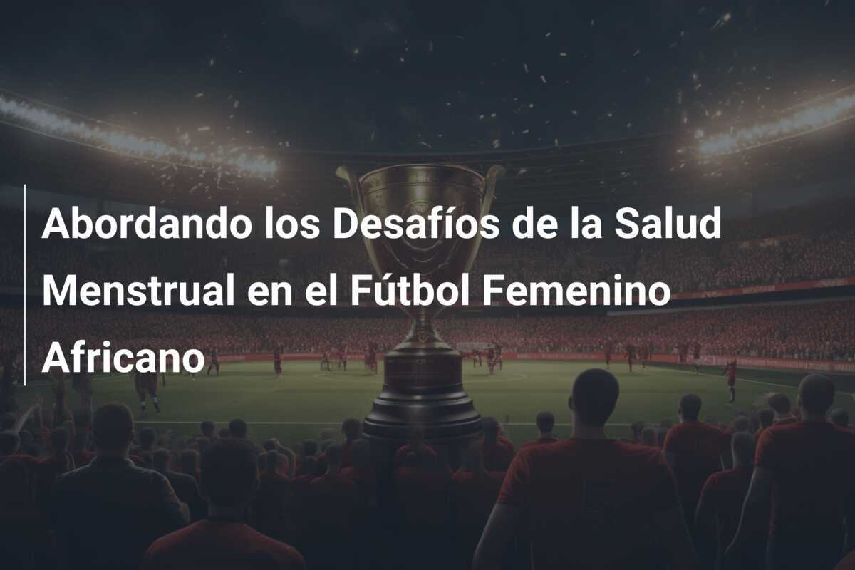 Abordando los Desafíos de la Salud Menstrual en el Fútbol Femenino Africano