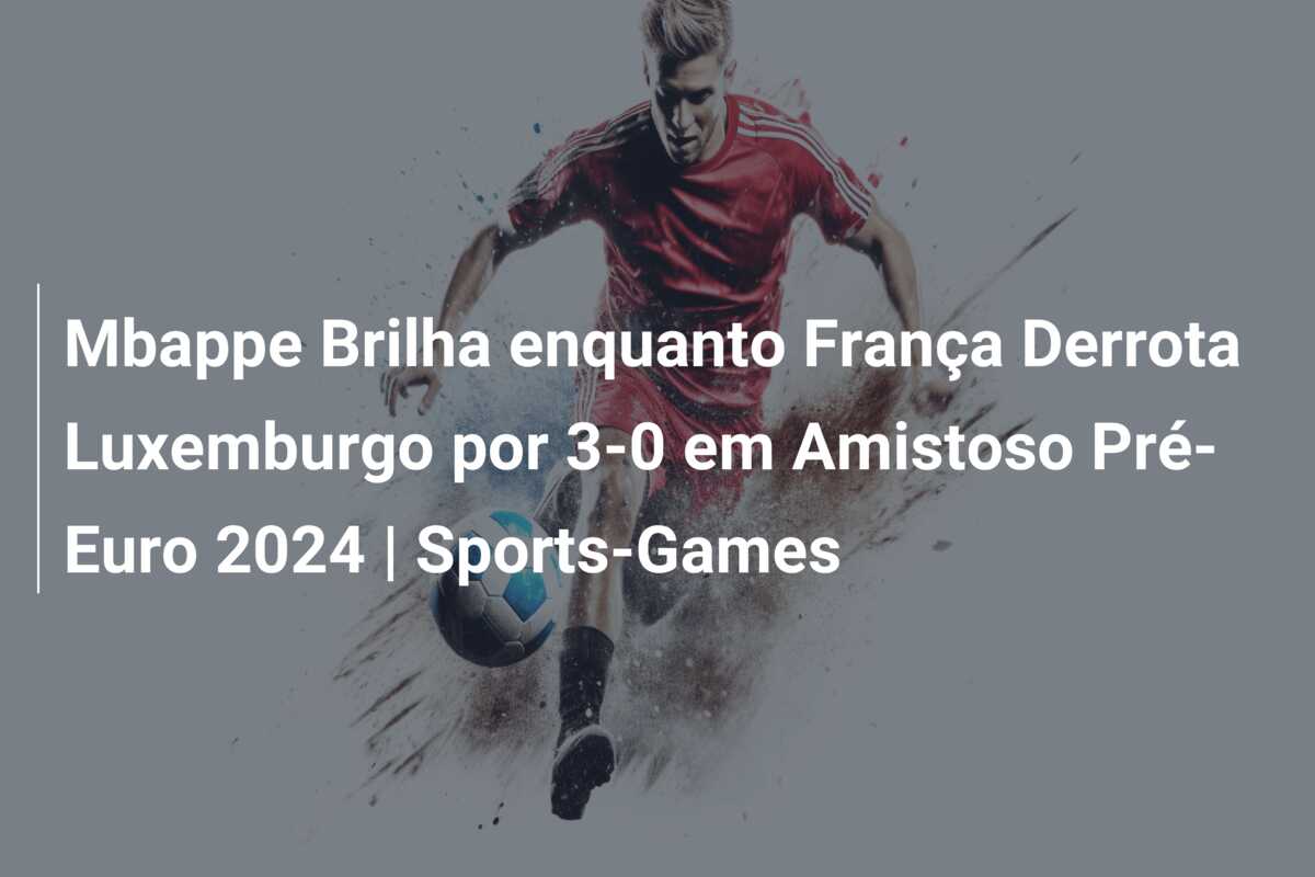 Mbappe Brilha enquanto França Derrota Luxemburgo por 3-0 em Amistoso Pré-Euro 2024 | Sports-Games