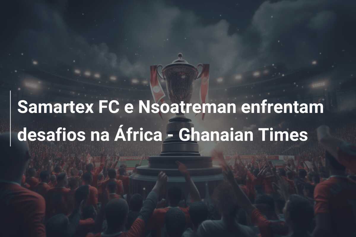 Samartex FC e Nsoatreman enfrentam desafios na África - Ghanaian Times