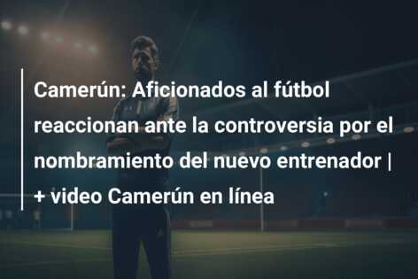 Camerún: Aficionados al fútbol reaccionan ante la controversia por el nombramiento del nuevo entrenador | + video Camerún en línea