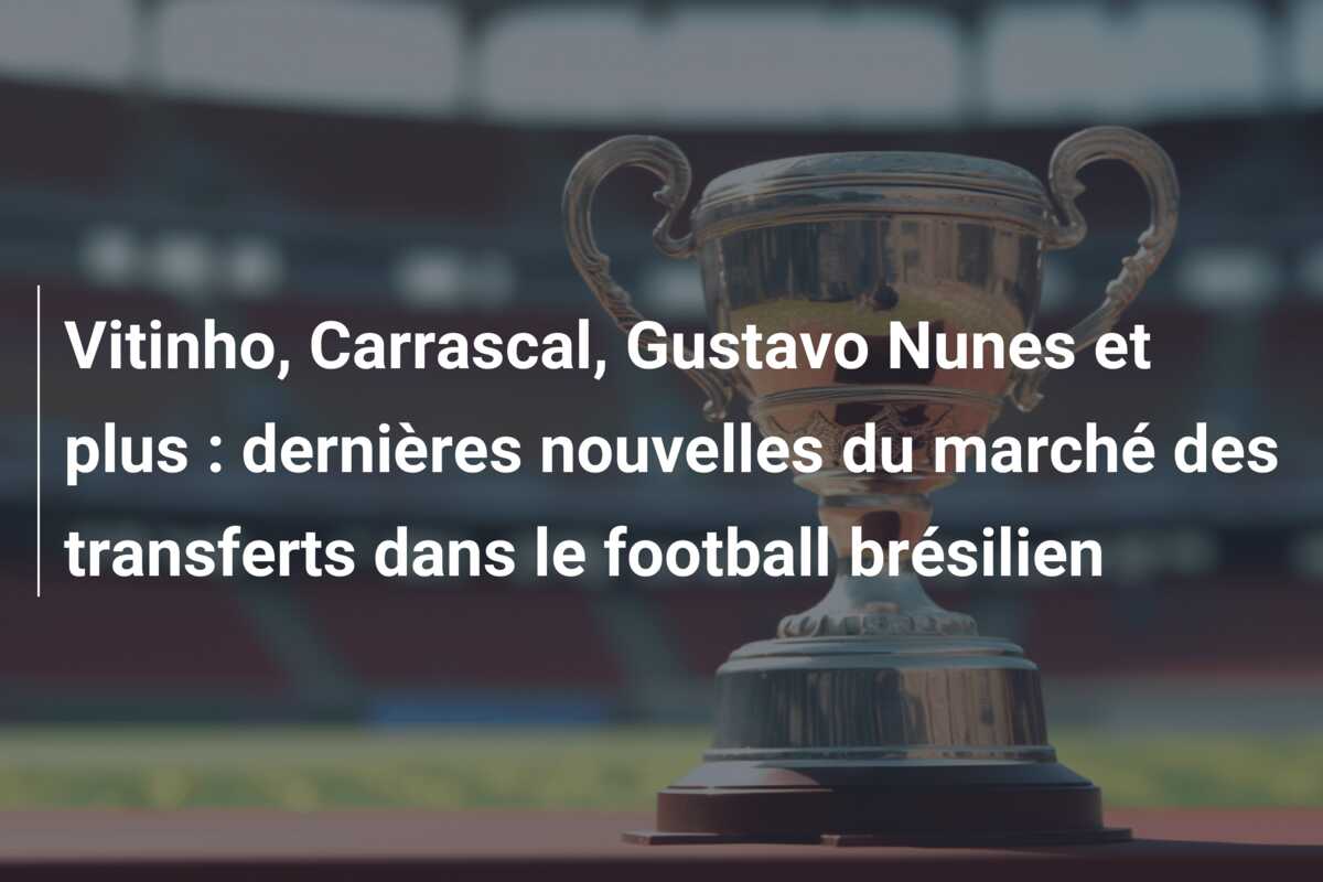 Vitinho, Carrascal, Gustavo Nunes et plus : dernières nouvelles du marché des transferts dans le football brésilien