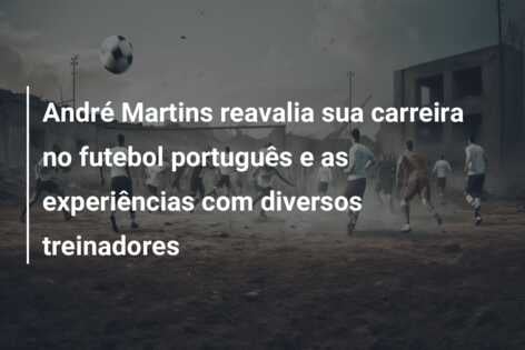 André Martins reavalia sua carreira no futebol português e as experiências com diversos treinadores