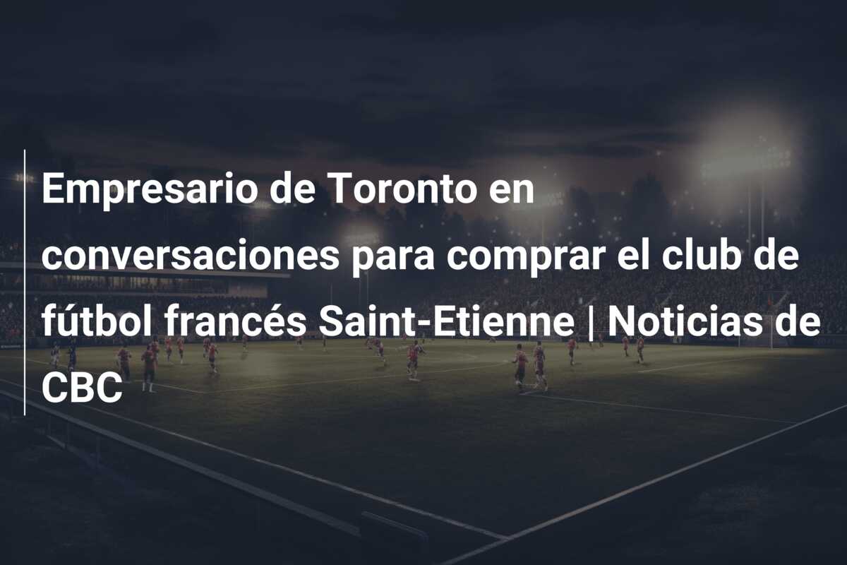Empresario de Toronto en conversaciones para comprar el club de fútbol francés Saint-Etienne | Noticias de CBC