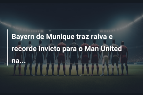 Bayern de Munique traz raiva e recorde invicto para o Man United na…