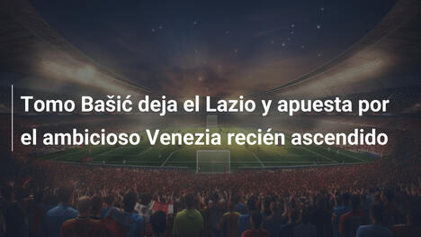 Tomo Bašić deja el Lazio y apuesta por el ambicioso Venezia recién ascendido