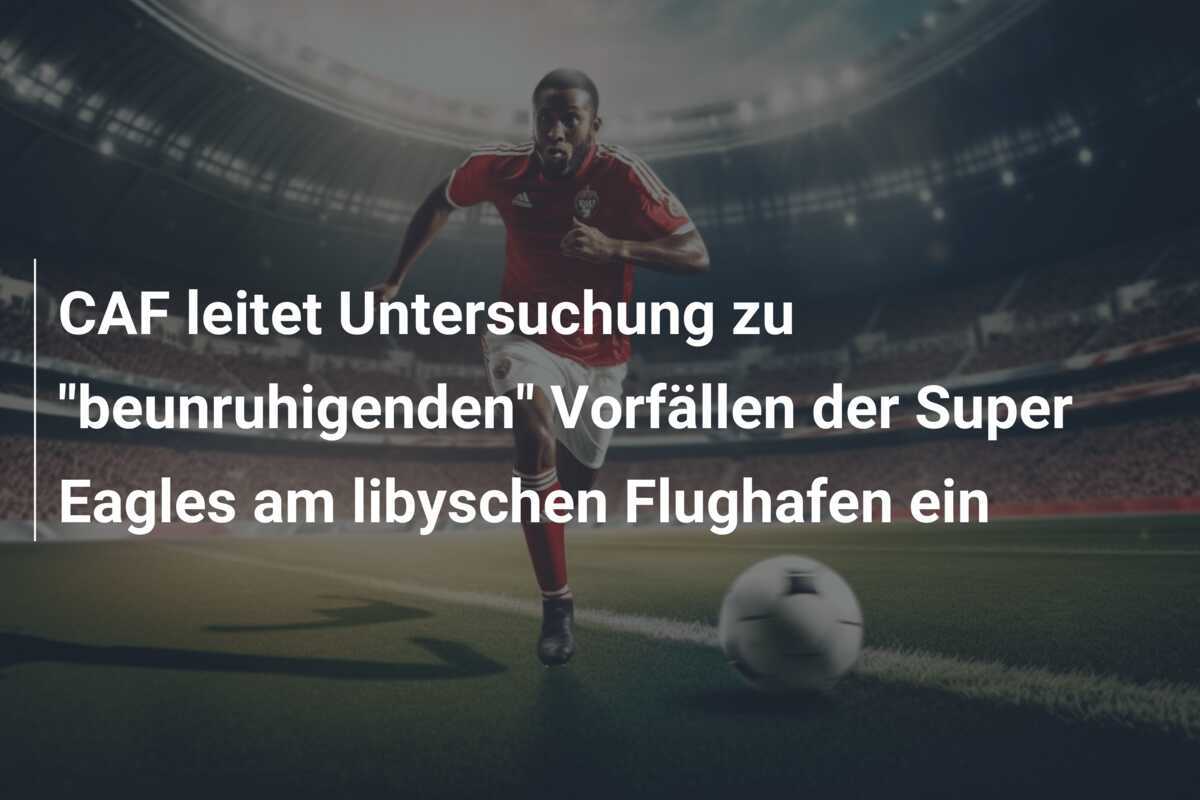 CAF leitet Untersuchung zu "beunruhigenden" Vorfällen der Super Eagles am libyschen Flughafen ein