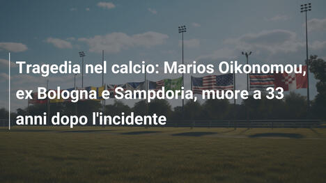 Tragedia nel calcio: Marios Oikonomou, ex Bologna e Sampdoria, muore a 33 anni dopo l'incidente