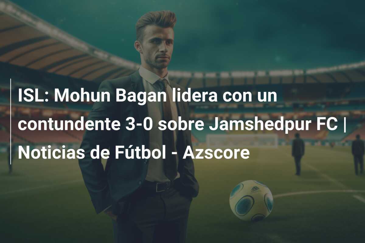 ISL: Mohun Bagan lidera con un contundente 3-0 sobre Jamshedpur FC | Noticias de Fútbol - Azscore