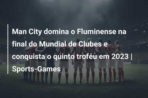 Man City domina o Fluminense na final do Mundial de Clubes e conquista o quinto troféu em 2023 | Sports-Games