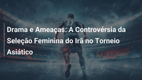 Drama e Ameaças: A Controvérsia da Seleção Feminina do Irã no Torneio Asiático