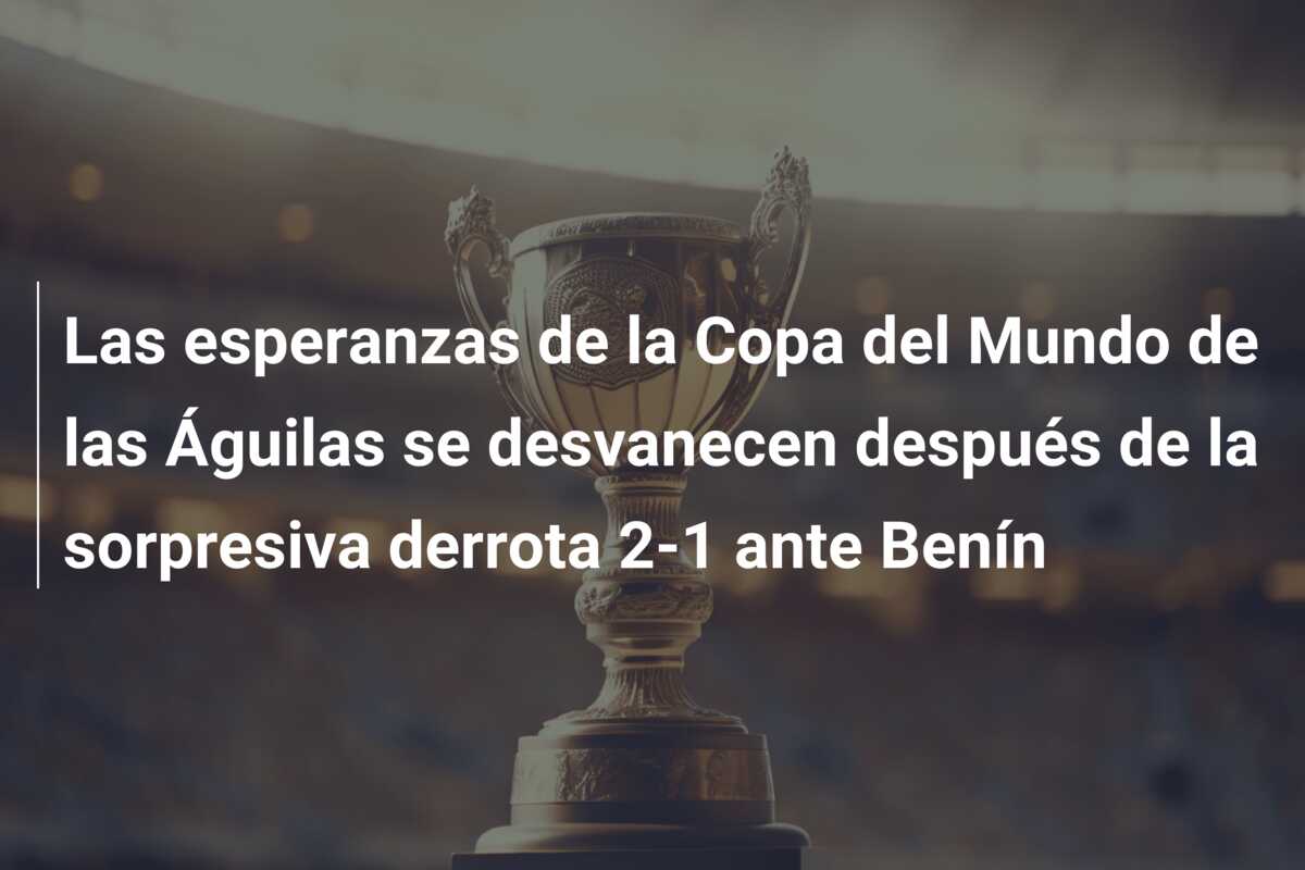 Las esperanzas de la Copa del Mundo de las Águilas se desvanecen después de la sorpresiva derrota 2-1 ante Benín