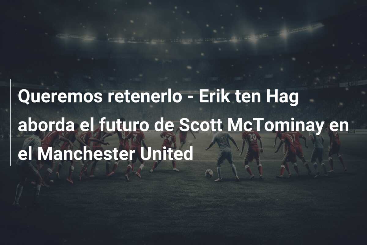 Queremos retenerlo – Erik ten Hag aborda el futuro de Scott McTominay en el Manchester United