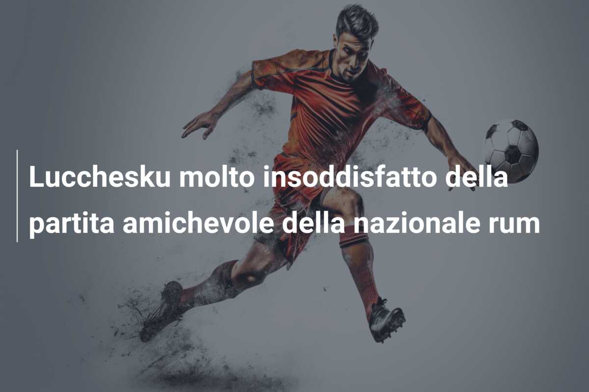 Lucchesku molto insoddisfatto della partita amichevole della nazionale rum