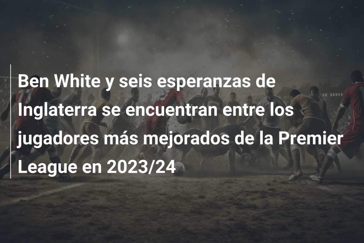 Ben White y seis esperanzas de Inglaterra se encuentran entre los jugadores más mejorados de la Premier League en 2023/24