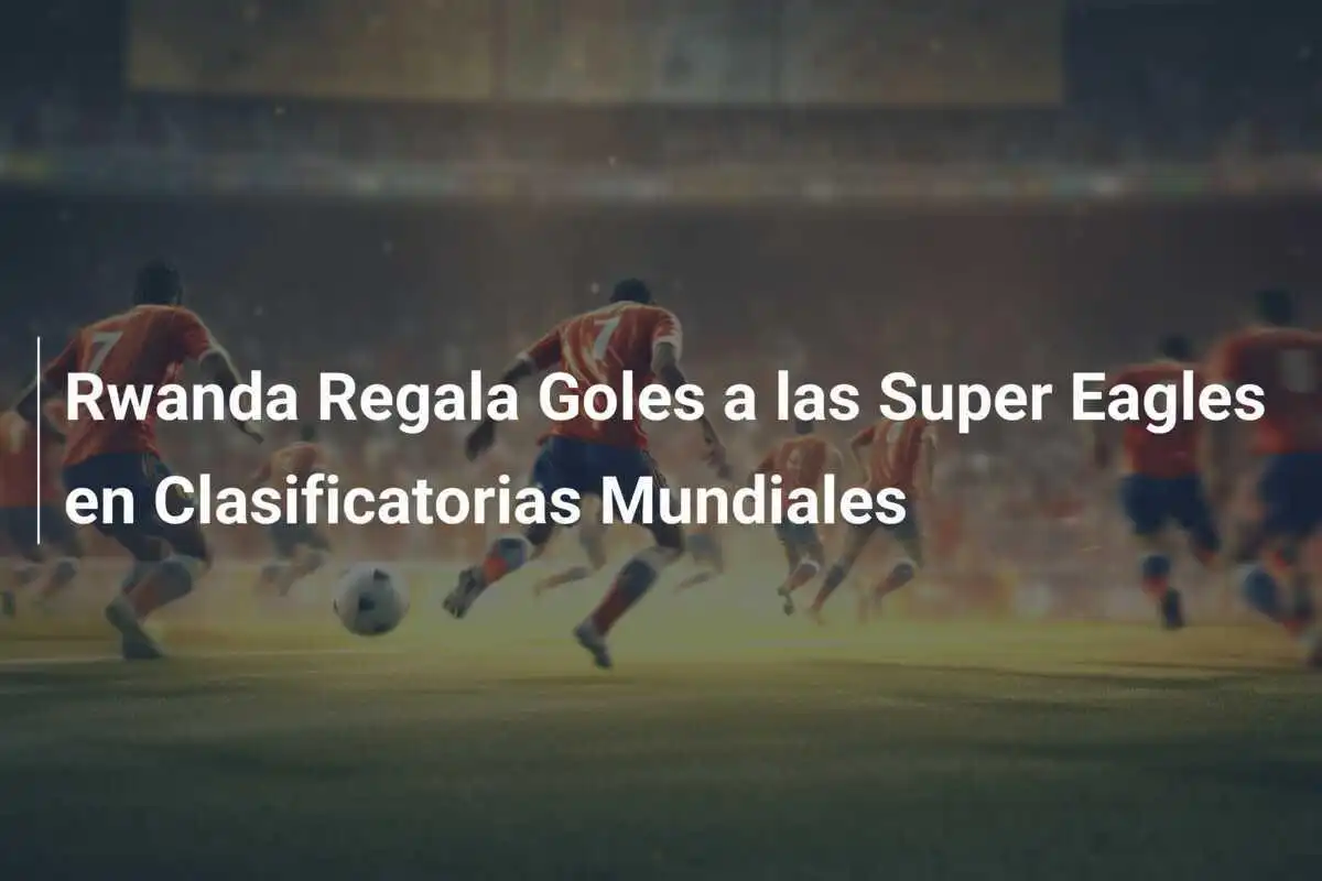 Rwanda Regala Goles a las Super Eagles en Clasificatorias Mundiales