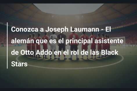 Conozca a Joseph Laumann – El alemán que es el principal asistente de Otto Addo en el rol de las Black Stars