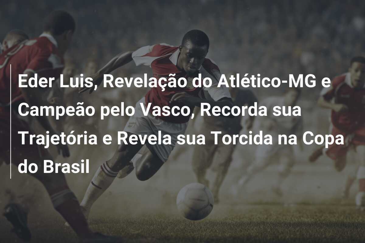 Eder Luis, Revelação do Atlético-MG e Campeão pelo Vasco, Recorda sua Trajetória e Revela sua Torcida na Copa do Brasil