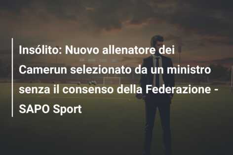 Insólito: Nuovo allenatore dei Camerun selezionato da un ministro senza il consenso della Federazione – SAPO Sport