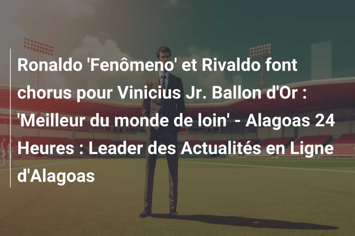 Ronaldo ‘Fenômeno’ et Rivaldo font chorus pour Vinicius Jr. Ballon d’Or : ‘Meilleur du monde de loin’ – Alagoas 24 Heures : Leader des Actualités en Ligne d’Alagoas