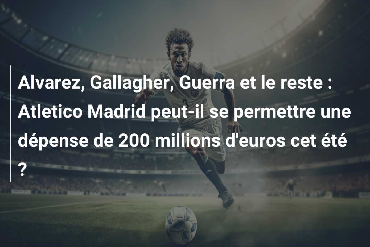 Alvarez, Gallagher, Guerra et le reste : Atletico Madrid peut-il se permettre une dépense de 200 millions d’euros cet été ?