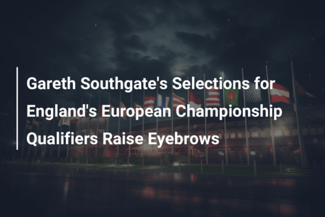 Gareth Southgate’s Selections for England’s European Championship Qualifiers Raise Eyebrows