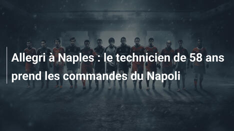 Allegri à Naples : le technicien de 58 ans prend les commandes du Napoli