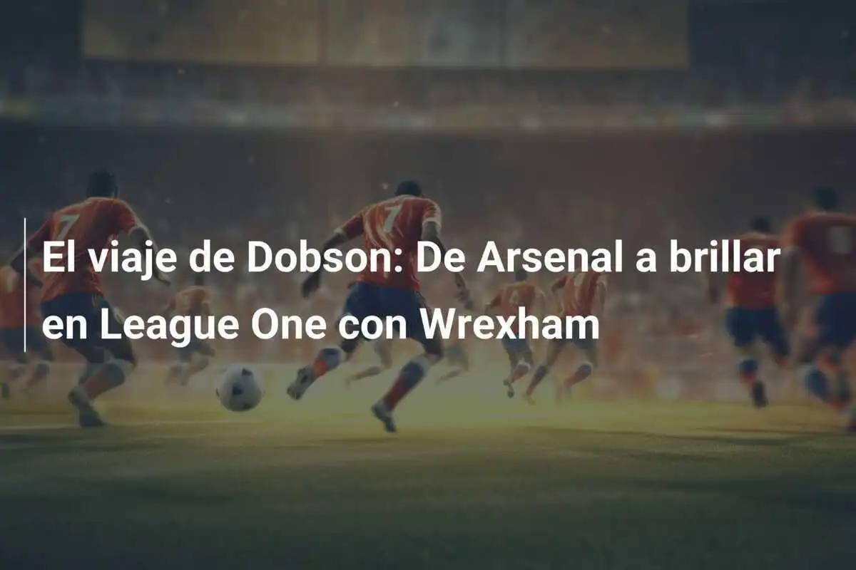 El viaje de Dobson: De Arsenal a brillar en League One con Wrexham