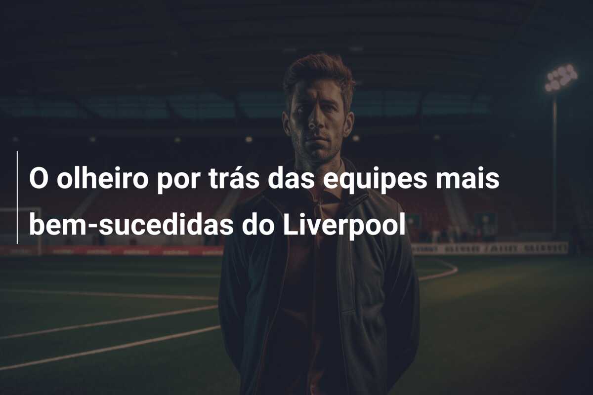 O olheiro por trás das equipes mais bem-sucedidas do Liverpool