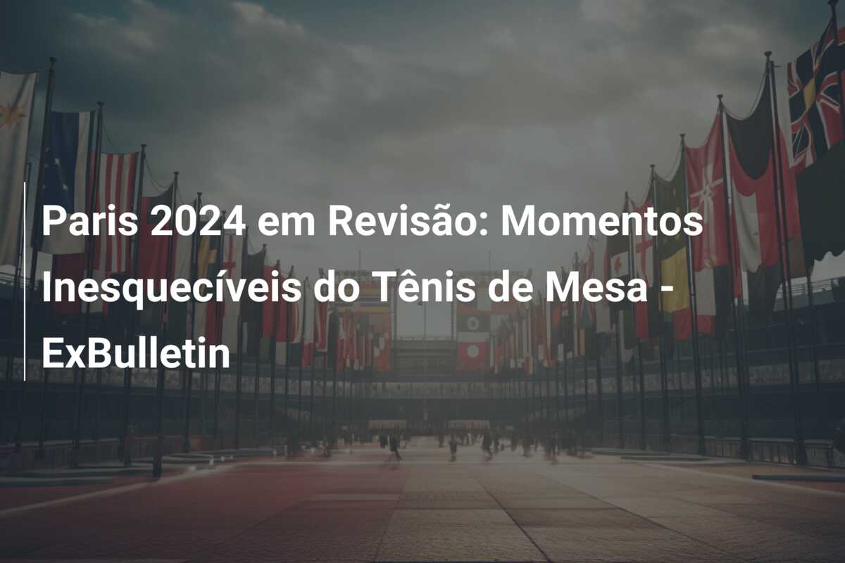 Paris 2024 em Revisão: Momentos Inesquecíveis do Tênis de Mesa – ExBulletin