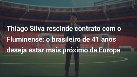 Thiago Silva rescinde contrato com o Fluminense: o brasileiro de 41 anos deseja estar mais próximo da Europa