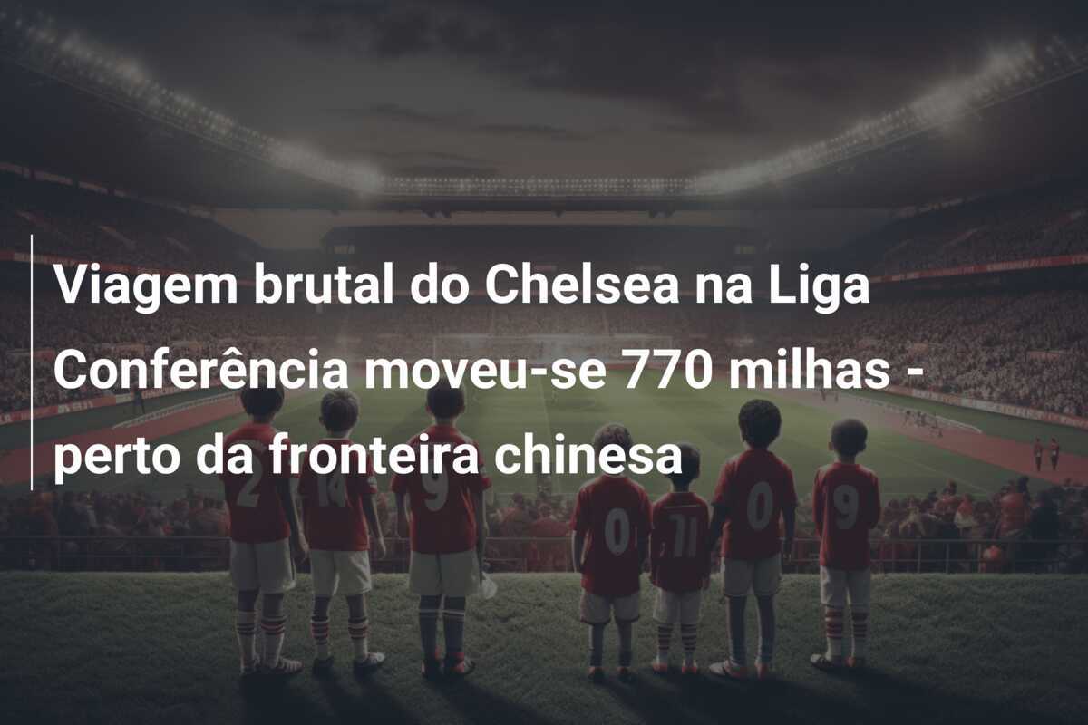 Viagem brutal do Chelsea na Liga Conferência moveu-se 770 milhas - perto da fronteira chinesa