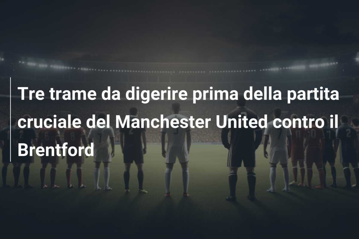 Tre trame da digerire prima della partita cruciale del Manchester United contro il Brentford