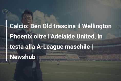 Calcio: Ben Old trascina il Wellington Phoenix oltre l’Adelaide United, in testa alla A-League maschile | Newshub