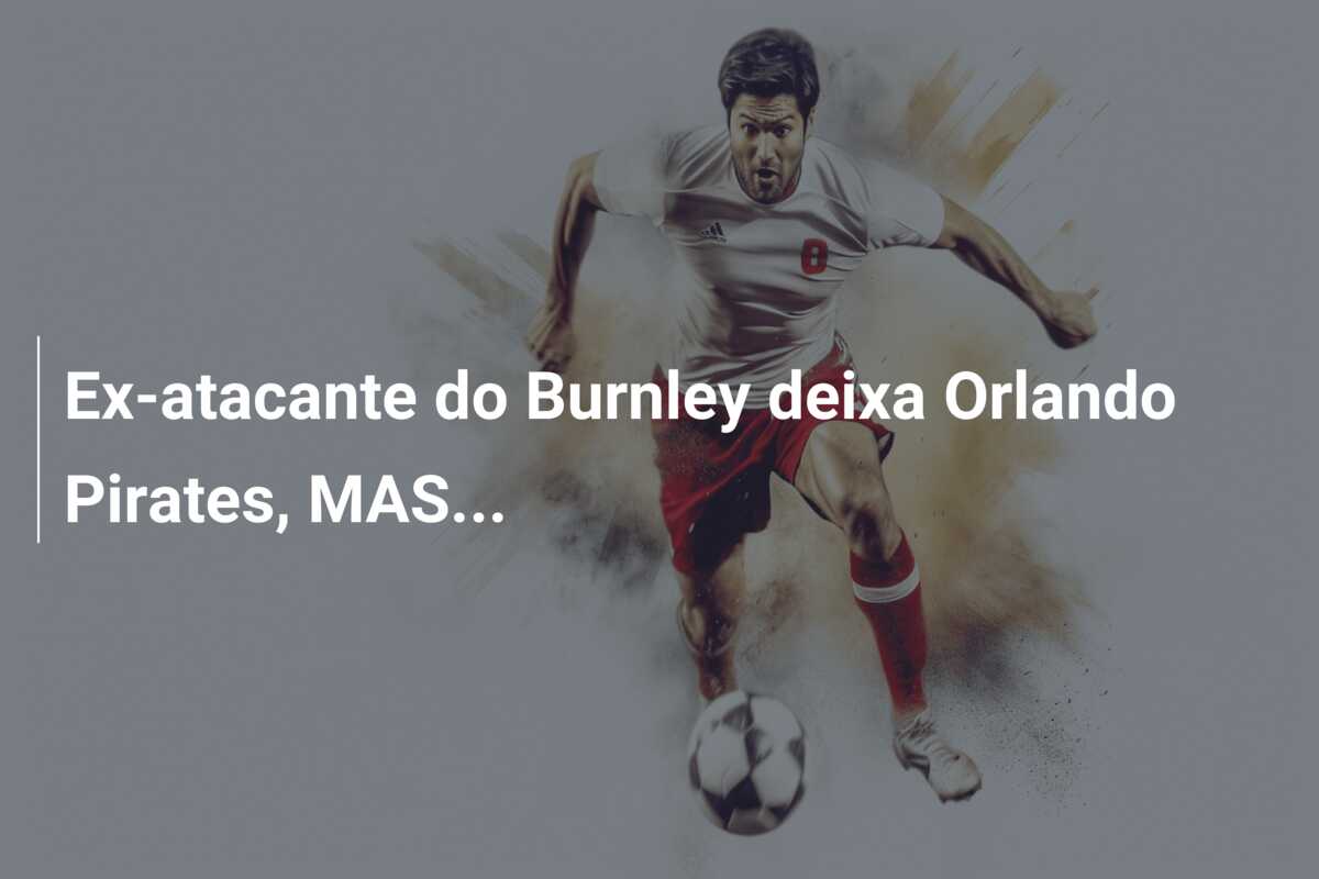 Ex-atacante do Burnley deixa Orlando Pirates, MAS…
