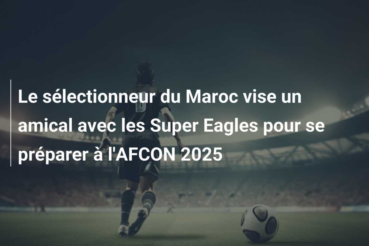 Le sélectionneur du Maroc vise un amical avec les Super Eagles pour se préparer à l'AFCON 2025