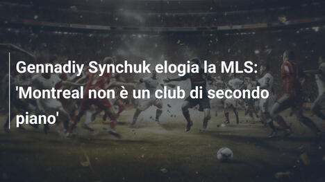 Gennadiy Synchuk elogia la MLS: 'Montreal non è un club di secondo piano'