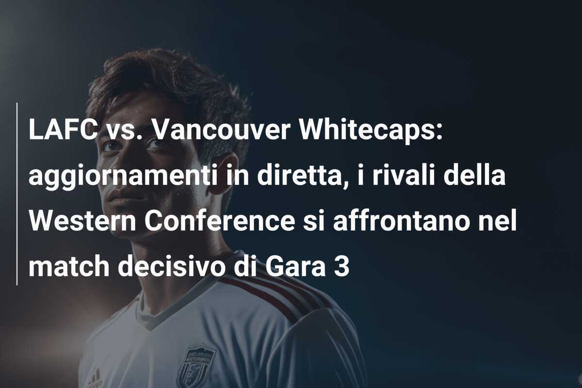 LAFC vs. Vancouver Whitecaps: aggiornamenti in diretta, i rivali della Western Conference si affrontano nel match decisivo di Gara 3