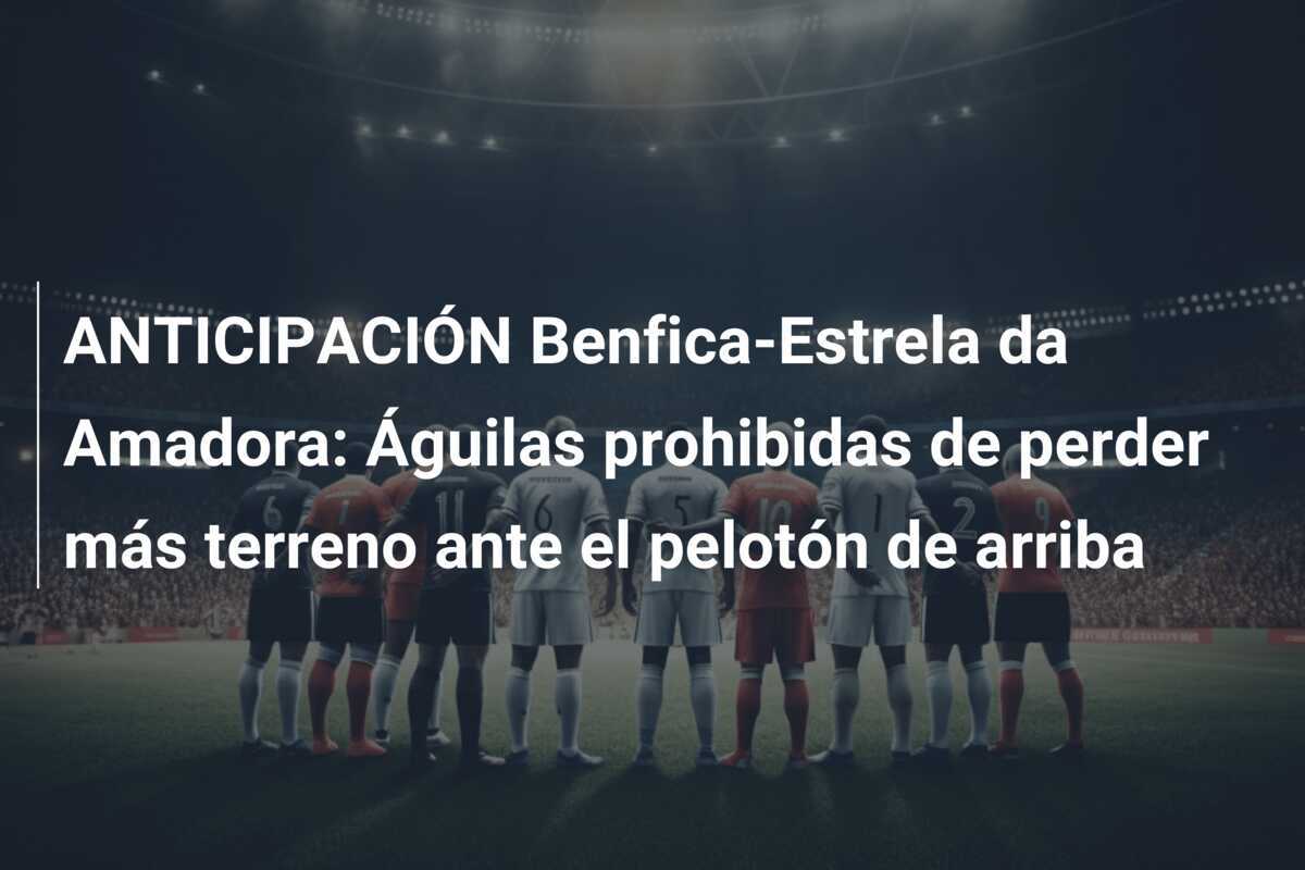 ANTICIPACIÓN Benfica-Estrela da Amadora: Águilas prohibidas de perder más terreno ante el pelotón de arriba
