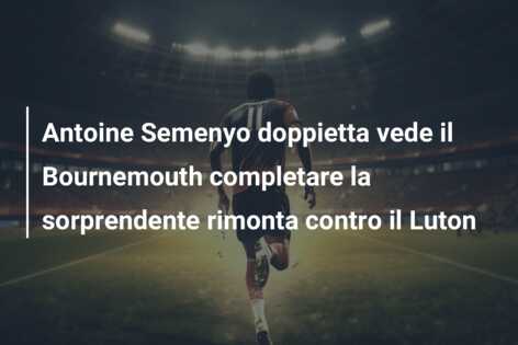 Antoine Semenyo doppietta vede il Bournemouth completare la sorprendente rimonta contro il Luton