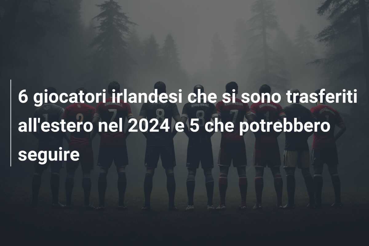 6 giocatori irlandesi che si sono trasferiti all'estero nel 2024 e 5 che potrebbero seguire