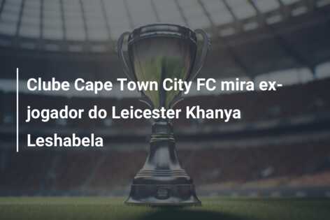 Clube Cape Town City FC mira ex-jogador do Leicester Khanya Leshabela