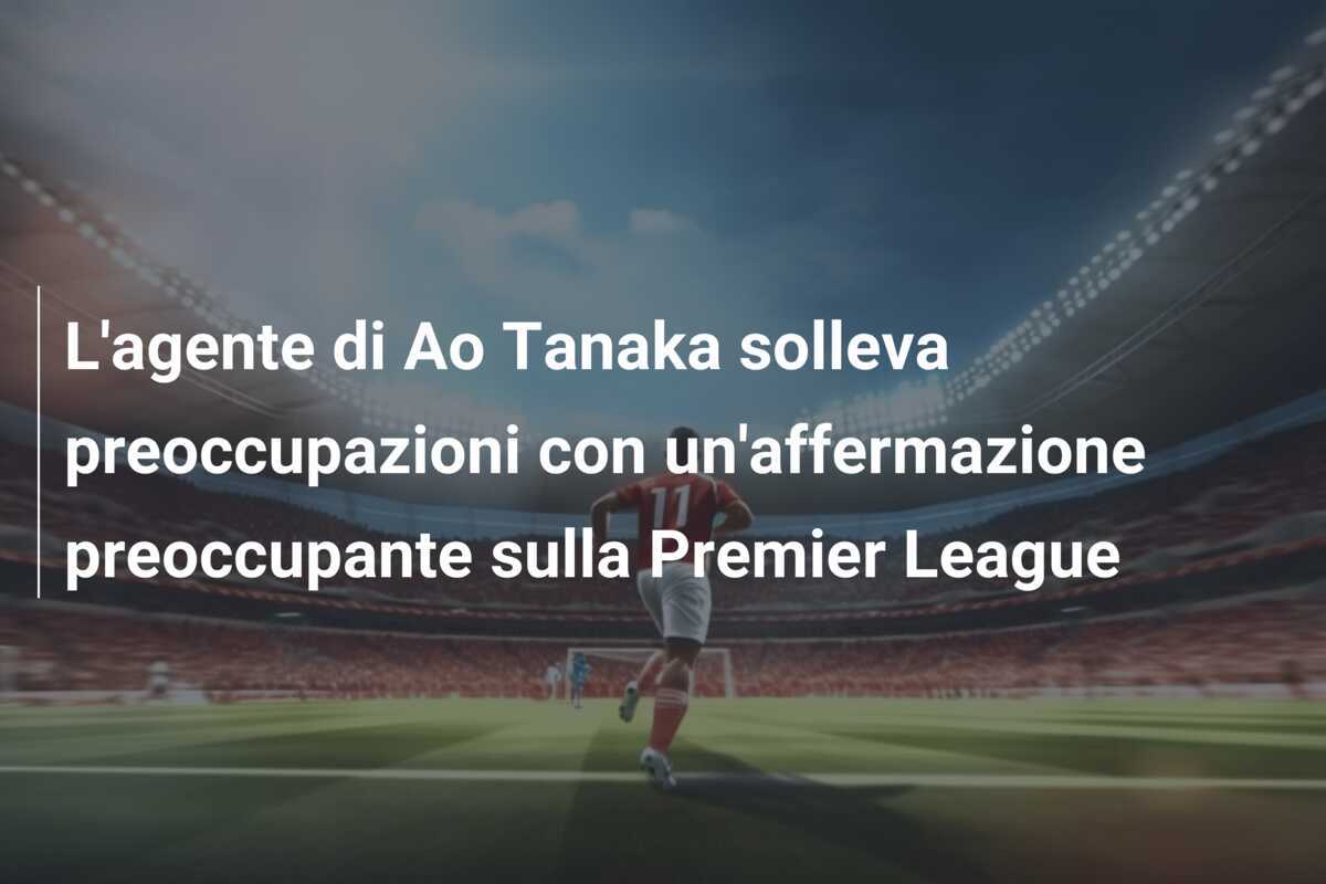 L'agente di Ao Tanaka solleva preoccupazioni con un'affermazione preoccupante sulla Premier League