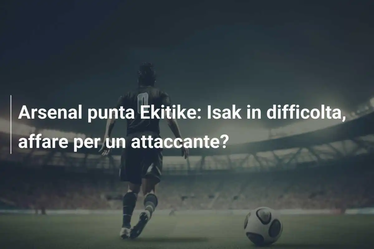 Arsenal punta Ekitike: Isak in difficolta, affare per un attaccante? 