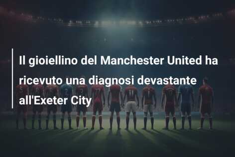 Il gioiellino del Manchester United ha ricevuto una diagnosi devastante all’Exeter City