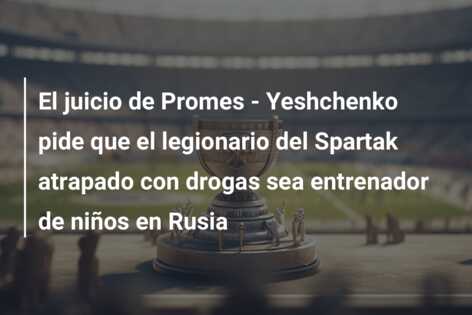 El juicio de Promes – Yeshchenko pide que el legionario del Spartak atrapado con drogas sea entrenador de niños en Rusia