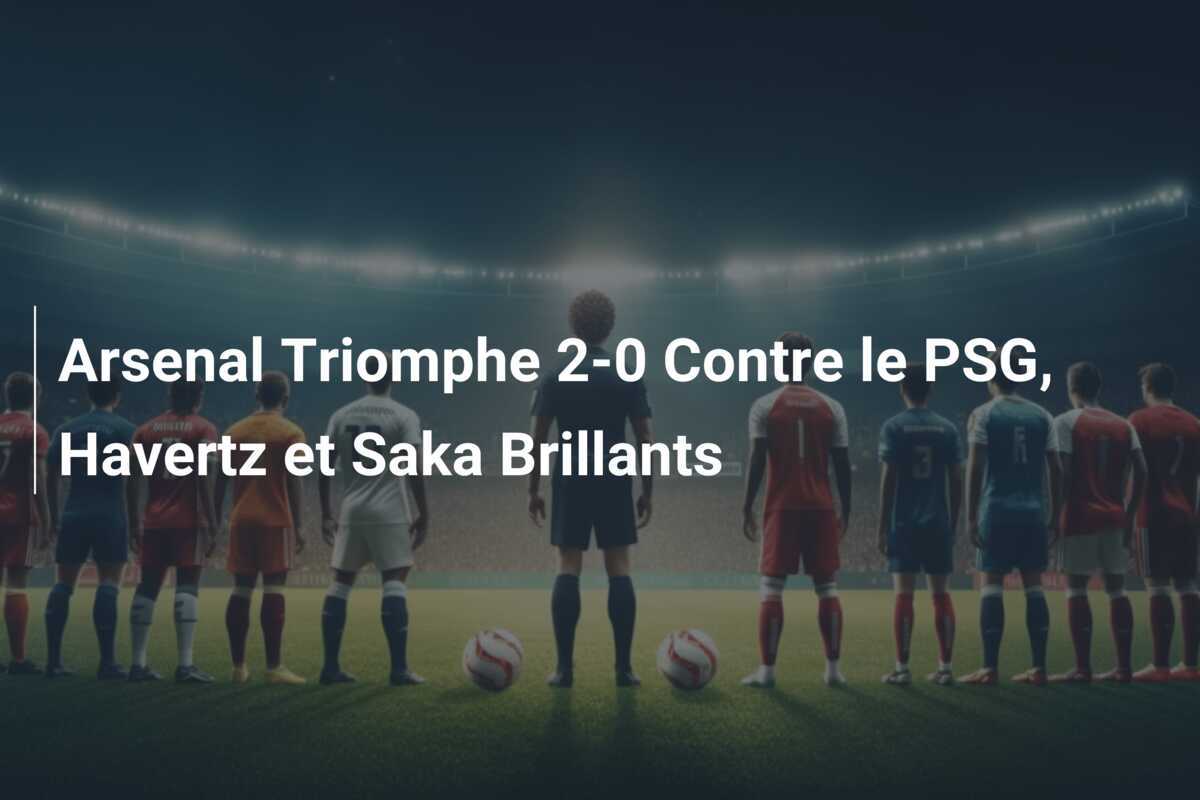 Arsenal Triomphe 2-0 Contre le PSG, Havertz et Saka Brillants