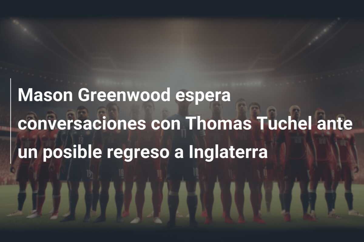 Mason Greenwood espera conversaciones con Thomas Tuchel ante un posible regreso a Inglaterra