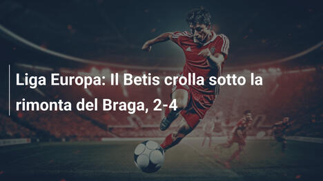 Liga Europa: Il Betis crolla sotto la rimonta del Braga, 2-4