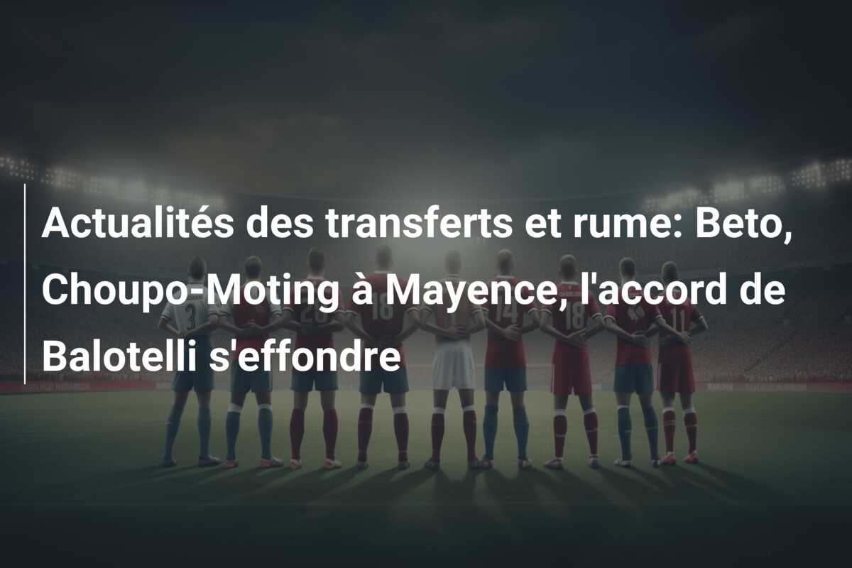 Actualités des transferts et rume: Beto, Choupo-Moting à Mayence, l’accord de Balotelli s’effondre